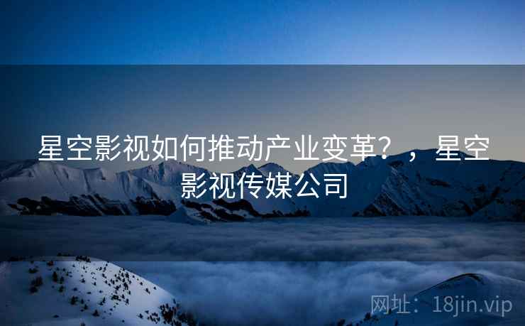 星空影视如何推动产业变革？，星空影视传媒公司