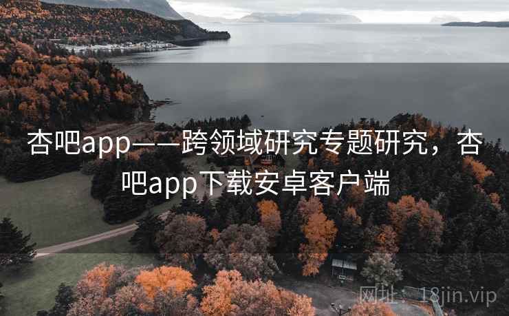 杏吧app——跨领域研究专题研究，杏吧app下载安卓客户端