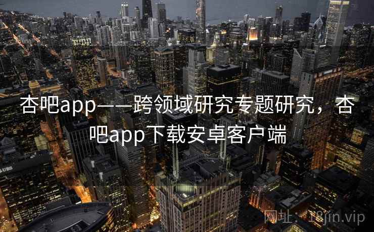 杏吧app——跨领域研究专题研究，杏吧app下载安卓客户端