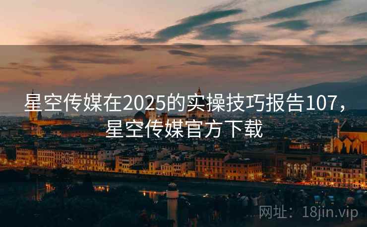 星空传媒在2025的实操技巧报告107，星空传媒官方下载