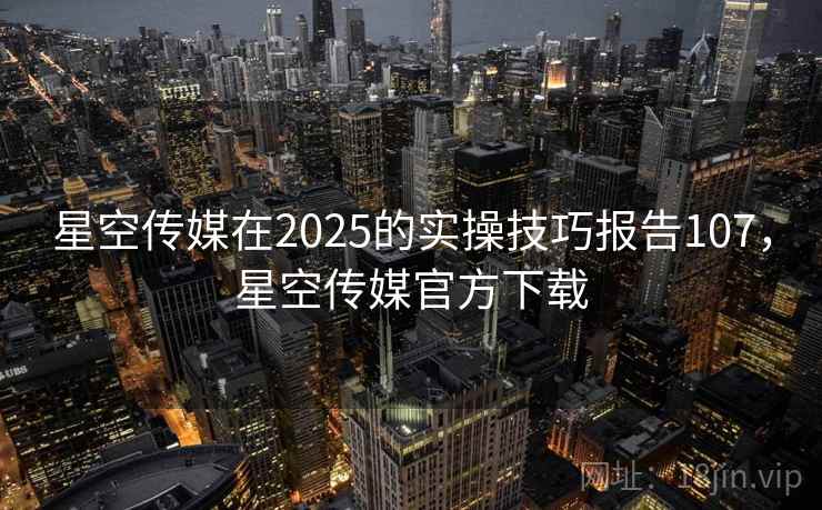 星空传媒在2025的实操技巧报告107，星空传媒官方下载