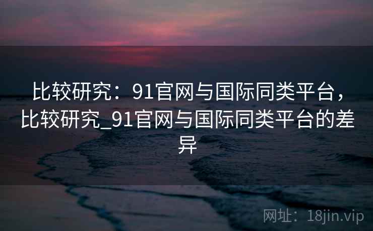 比较研究：91官网与国际同类平台，比较研究_91官网与国际同类平台的差异