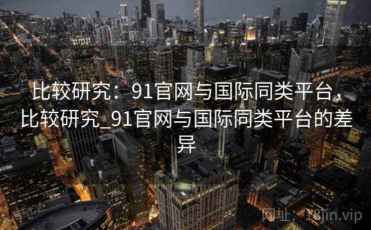 比较研究：91官网与国际同类平台，比较研究_91官网与国际同类平台的差异