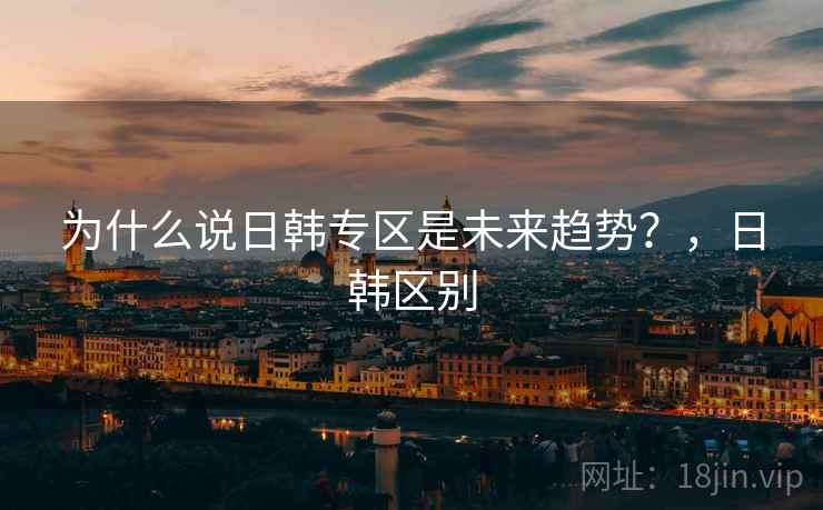 为什么说日韩专区是未来趋势？，日韩区别