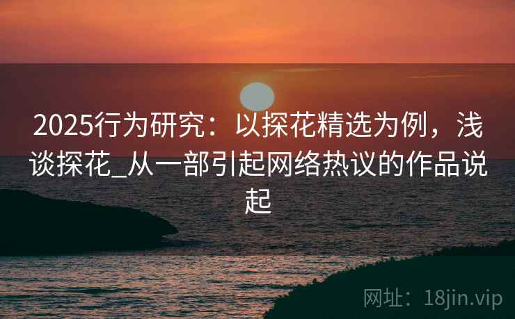 2025行为研究：以探花精选为例，浅谈探花_从一部引起网络热议的作品说起