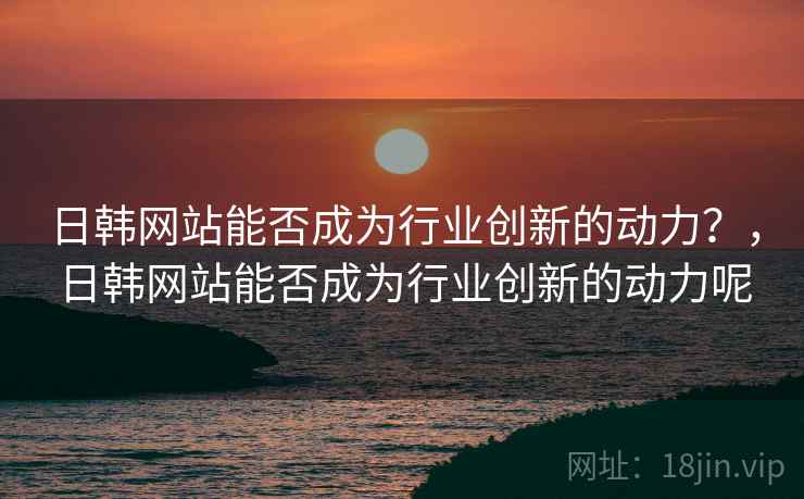 日韩网站能否成为行业创新的动力？，日韩网站能否成为行业创新的动力呢