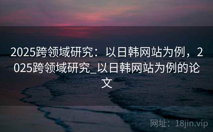 2025跨领域研究：以日韩网站为例，2025跨领域研究_以日韩网站为例的论文
