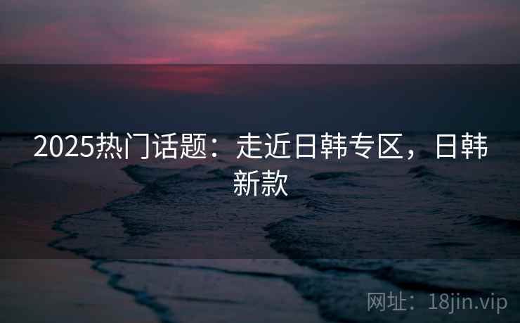2025热门话题：走近日韩专区，日韩新款