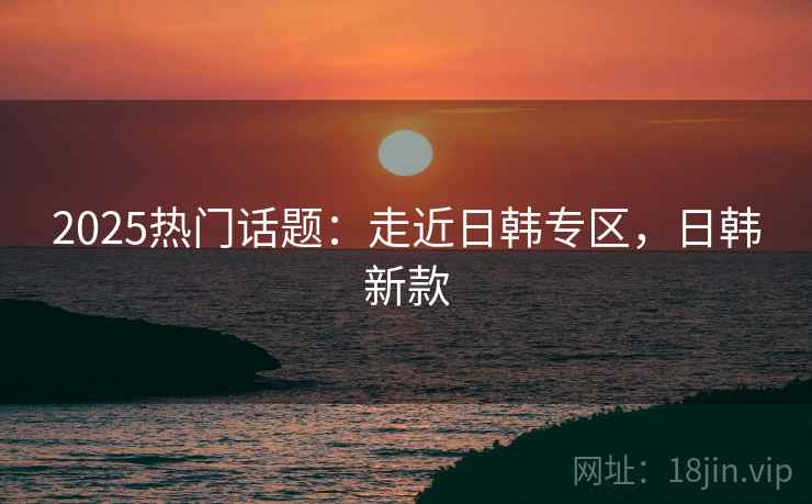 2025热门话题：走近日韩专区，日韩新款
