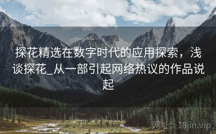 探花精选在数字时代的应用探索,浅谈探花_从一部引起网络热议的作品说起 探花精选在数字时代的应用探索,浅谈探花_从一部引起网络热议的作品说起