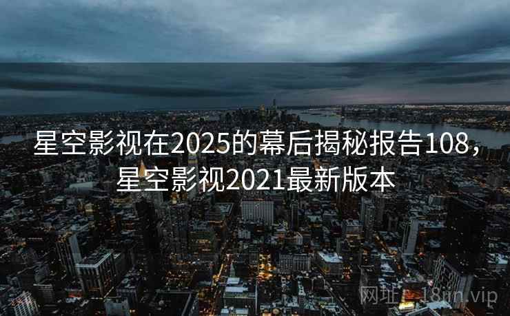 星空影视在2025的幕后揭秘报告108,星空影视2021最新版本 星空影视在2025的幕后揭秘报告108,星空影视2021最新版本