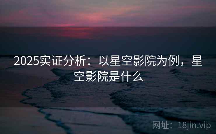 2025实证分析：以星空影院为例，星空影院是什么