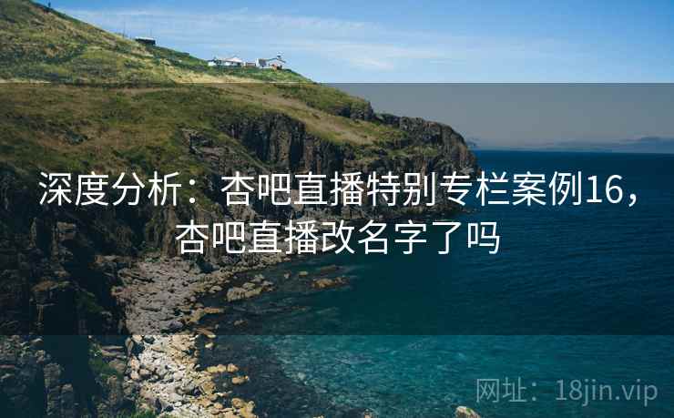 深度分析：杏吧直播特别专栏案例16，杏吧直播改名字了吗