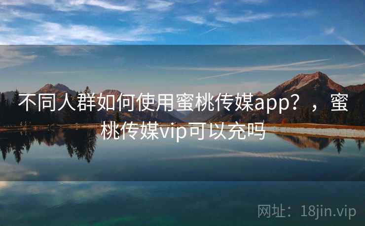 不同人群如何使用蜜桃传媒app？，蜜桃传媒vip可以充吗