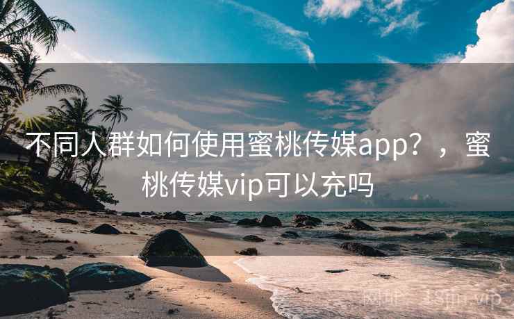 不同人群如何使用蜜桃传媒app？，蜜桃传媒vip可以充吗